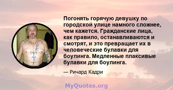 Погонять горячую девушку по городской улице намного сложнее, чем кажется. Гражданские лица, как правило, останавливаются и смотрят, и это превращает их в человеческие булавки для боулинга. Медленные плаксивые булавки