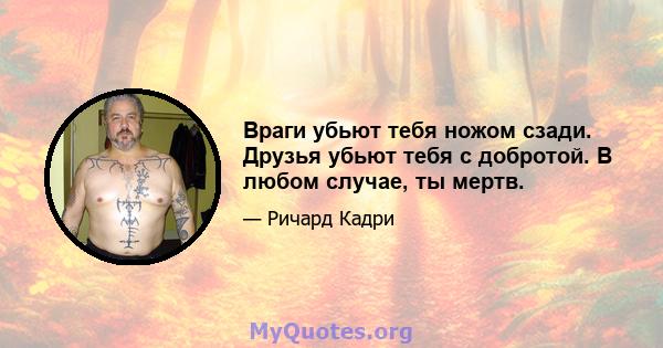 Враги убьют тебя ножом сзади. Друзья убьют тебя с добротой. В любом случае, ты мертв.