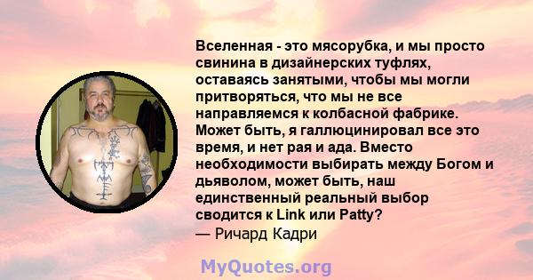 Вселенная - это мясорубка, и мы просто свинина в дизайнерских туфлях, оставаясь занятыми, чтобы мы могли притворяться, что мы не все направляемся к колбасной фабрике. Может быть, я галлюцинировал все это время, и нет