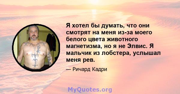 Я хотел бы думать, что они смотрят на меня из-за моего белого цвета животного магнетизма, но я не Элвис. Я мальчик из лобстера, услышал меня рев.