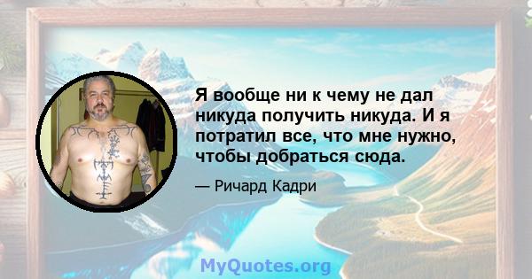 Я вообще ни к чему не дал никуда получить никуда. И я потратил все, что мне нужно, чтобы добраться сюда.