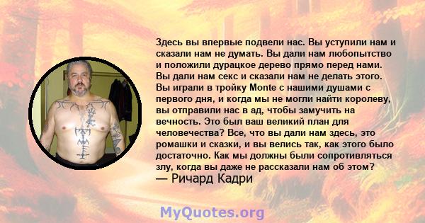 Здесь вы впервые подвели нас. Вы уступили нам и сказали нам не думать. Вы дали нам любопытство и положили дурацкое дерево прямо перед нами. Вы дали нам секс и сказали нам не делать этого. Вы играли в тройку Monte с