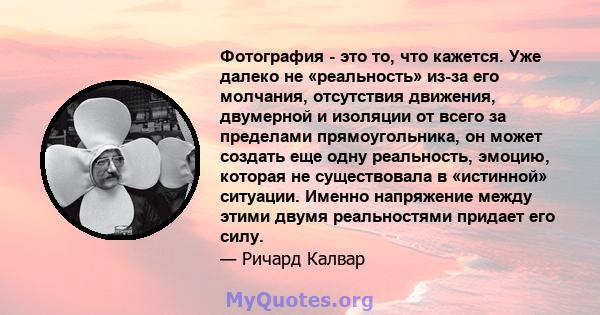 Фотография - это то, что кажется. Уже далеко не «реальность» из-за его молчания, отсутствия движения, двумерной и изоляции от всего за пределами прямоугольника, он может создать еще одну реальность, эмоцию, которая не