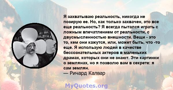 Я захватываю реальность, никогда не позирую ее. Но, как только захвачен, это все еще реальность? Я всегда пытался играть с ложным впечатлением от реальности, с двусмысленностью внешности. Вещи - это то, кем они кажутся, 