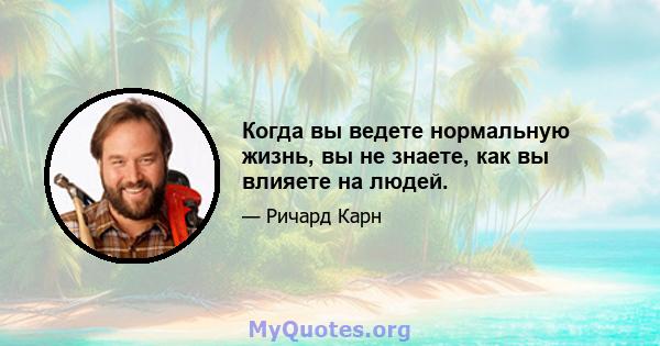 Когда вы ведете нормальную жизнь, вы не знаете, как вы влияете на людей.