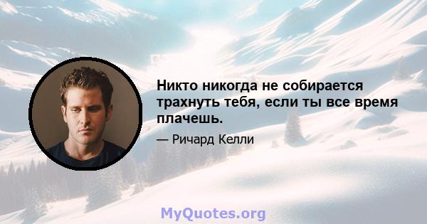 Никто никогда не собирается трахнуть тебя, если ты все время плачешь.