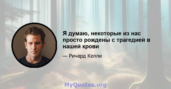 Я думаю, некоторые из нас просто рождены с трагедией в нашей крови