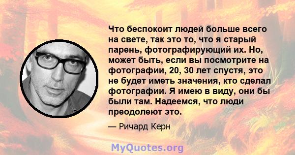 Что беспокоит людей больше всего на свете, так это то, что я старый парень, фотографирующий их. Но, может быть, если вы посмотрите на фотографии, 20, 30 лет спустя, это не будет иметь значения, кто сделал фотографии. Я