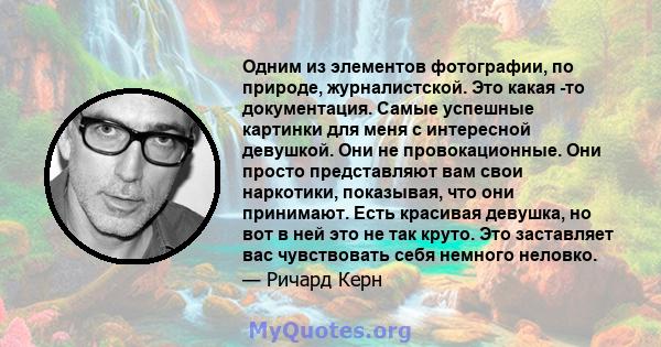 Одним из элементов фотографии, по природе, журналистской. Это какая -то документация. Самые успешные картинки для меня с интересной девушкой. Они не провокационные. Они просто представляют вам свои наркотики, показывая, 