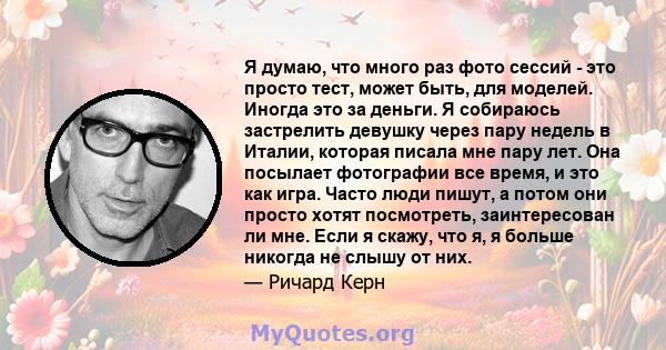 Я думаю, что много раз фото сессий - это просто тест, может быть, для моделей. Иногда это за деньги. Я собираюсь застрелить девушку через пару недель в Италии, которая писала мне пару лет. Она посылает фотографии все