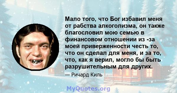 Мало того, что Бог избавил меня от рабства алкоголизма, он также благословил мою семью в финансовом отношении из -за моей приверженности честь то, что он сделал для меня, и за то, что, как я верил, могло бы быть