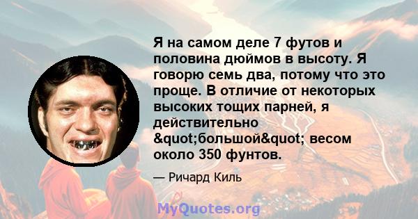 Я на самом деле 7 футов и половина дюймов в высоту. Я говорю семь два, потому что это проще. В отличие от некоторых высоких тощих парней, я действительно "большой" весом около 350 фунтов.