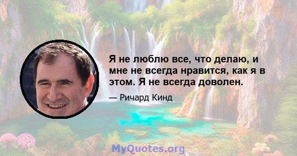 Я не люблю все, что делаю, и мне не всегда нравится, как я в этом. Я не всегда доволен.