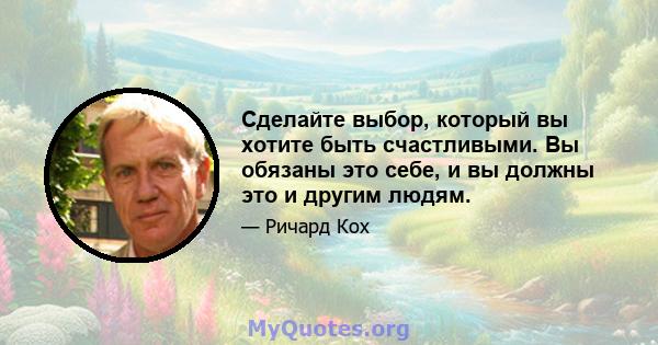 Сделайте выбор, который вы хотите быть счастливыми. Вы обязаны это себе, и вы должны это и другим людям.