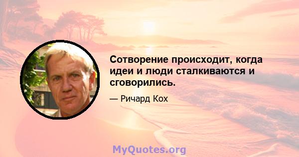 Сотворение происходит, когда идеи и люди сталкиваются и сговорились.