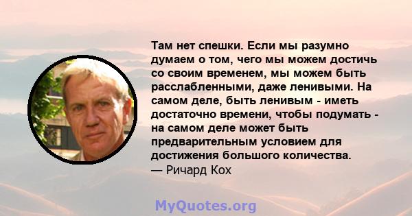 Там нет спешки. Если мы разумно думаем о том, чего мы можем достичь со своим временем, мы можем быть расслабленными, даже ленивыми. На самом деле, быть ленивым - иметь достаточно времени, чтобы подумать - на самом деле