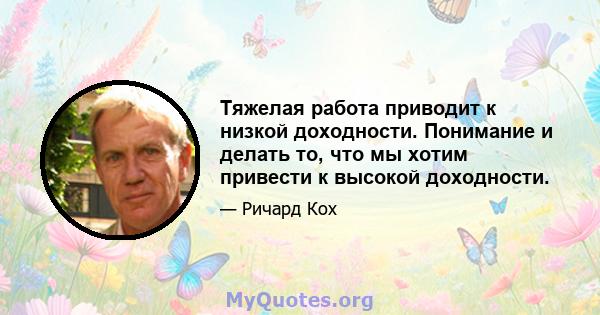 Тяжелая работа приводит к низкой доходности. Понимание и делать то, что мы хотим привести к высокой доходности.