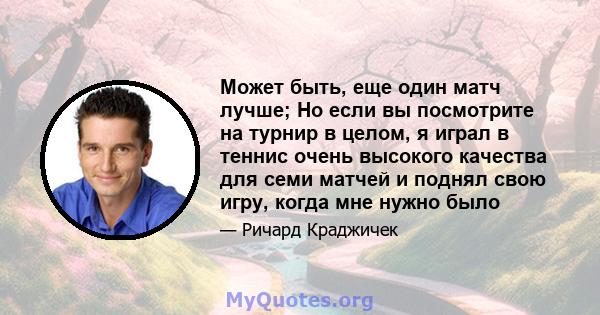 Может быть, еще один матч лучше; Но если вы посмотрите на турнир в целом, я играл в теннис очень высокого качества для семи матчей и поднял свою игру, когда мне нужно было