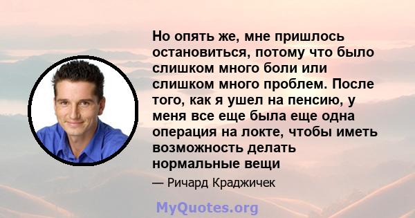 Но опять же, мне пришлось остановиться, потому что было слишком много боли или слишком много проблем. После того, как я ушел на пенсию, у меня все еще была еще одна операция на локте, чтобы иметь возможность делать