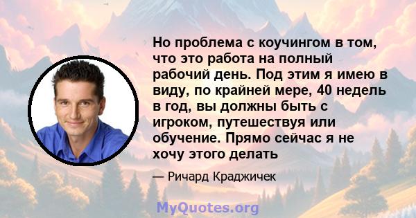 Но проблема с коучингом в том, что это работа на полный рабочий день. Под этим я имею в виду, по крайней мере, 40 недель в год, вы должны быть с игроком, путешествуя или обучение. Прямо сейчас я не хочу этого делать