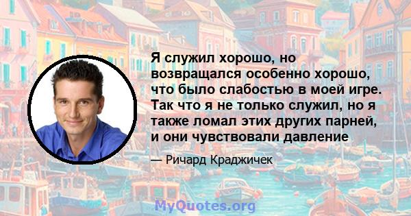 Я служил хорошо, но возвращался особенно хорошо, что было слабостью в моей игре. Так что я не только служил, но я также ломал этих других парней, и они чувствовали давление