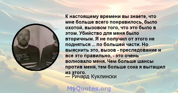 К настоящему времени вы знаете, что мне больше всего понравилось, было охотой, вызовом того, что это было в этом. Убийство для меня было вторичным. Я не получил от этого не подняться ... по большей части. Но выяснить