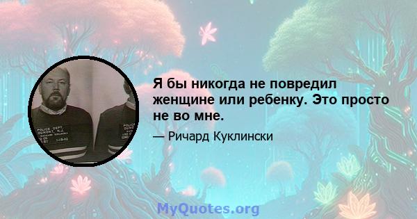 Я бы никогда не повредил женщине или ребенку. Это просто не во мне.