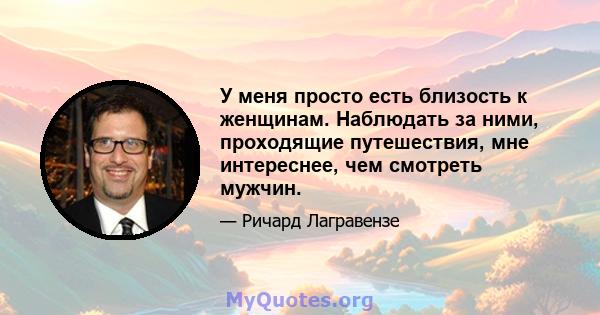 У меня просто есть близость к женщинам. Наблюдать за ними, проходящие путешествия, мне интереснее, чем смотреть мужчин.