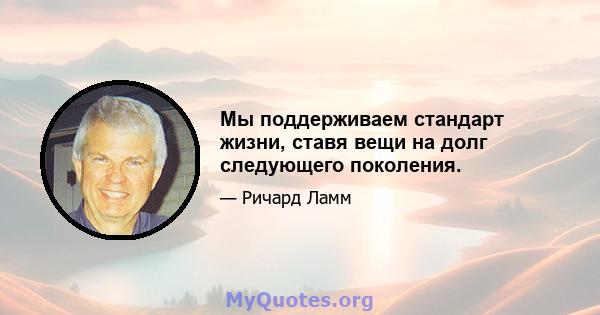 Мы поддерживаем стандарт жизни, ставя вещи на долг следующего поколения.