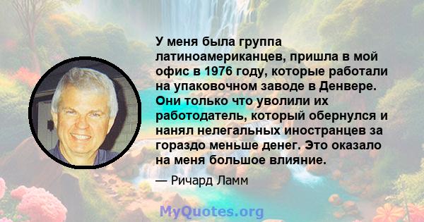 У меня была группа латиноамериканцев, пришла в мой офис в 1976 году, которые работали на упаковочном заводе в Денвере. Они только что уволили их работодатель, который обернулся и нанял нелегальных иностранцев за гораздо 