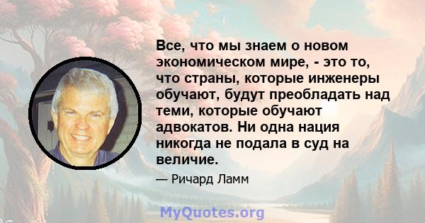 Все, что мы знаем о новом экономическом мире, - это то, что страны, которые инженеры обучают, будут преобладать над теми, которые обучают адвокатов. Ни одна нация никогда не подала в суд на величие.