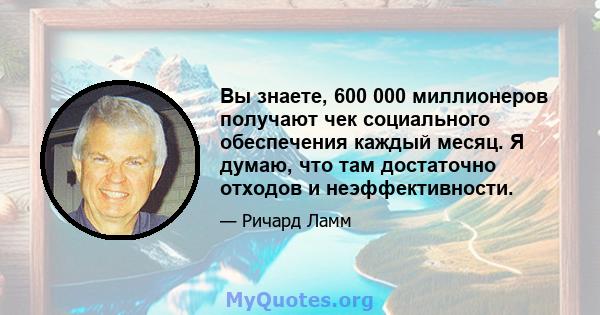 Вы знаете, 600 000 миллионеров получают чек социального обеспечения каждый месяц. Я думаю, что там достаточно отходов и неэффективности.