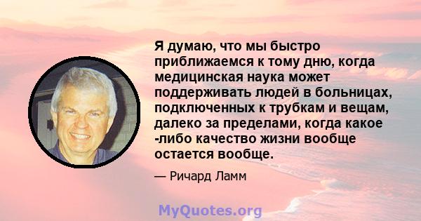 Я думаю, что мы быстро приближаемся к тому дню, когда медицинская наука может поддерживать людей в больницах, подключенных к трубкам и вещам, далеко за пределами, когда какое -либо качество жизни вообще остается вообще.