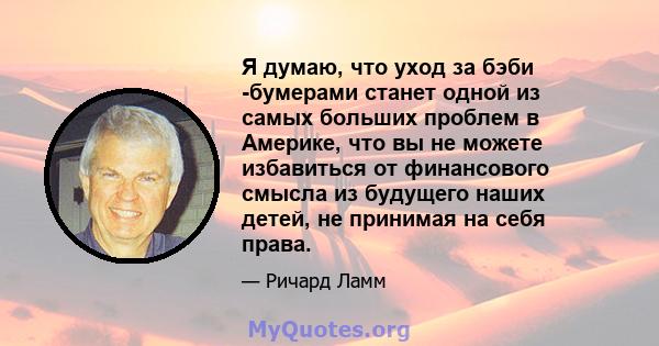 Я думаю, что уход за бэби -бумерами станет одной из самых больших проблем в Америке, что вы не можете избавиться от финансового смысла из будущего наших детей, не принимая на себя права.