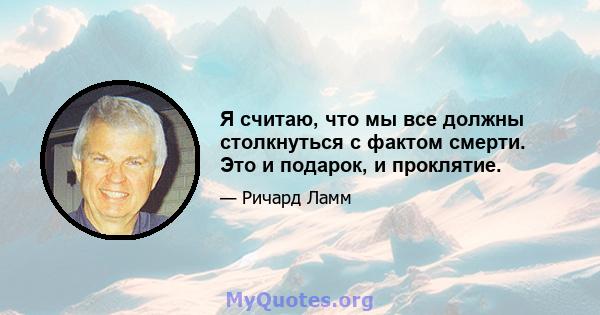 Я считаю, что мы все должны столкнуться с фактом смерти. Это и подарок, и проклятие.