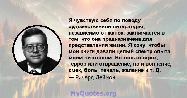 Я чувствую себя по поводу художественной литературы, независимо от жанра, заключается в том, что она предназначена для представления жизни. Я хочу, чтобы мои книги давали целый спектр опыта моим читателям. Не только