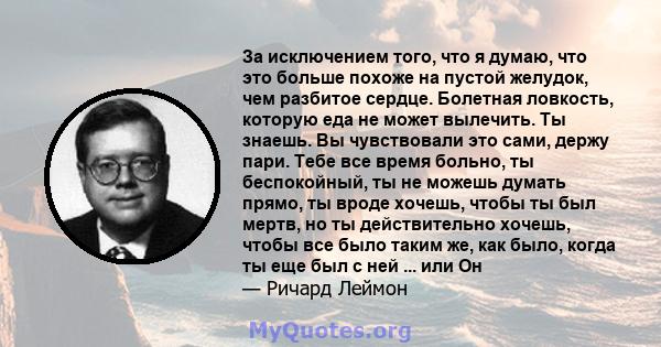 За исключением того, что я думаю, что это больше похоже на пустой желудок, чем разбитое сердце. Болетная ловкость, которую еда не может вылечить. Ты знаешь. Вы чувствовали это сами, держу пари. Тебе все время больно, ты 