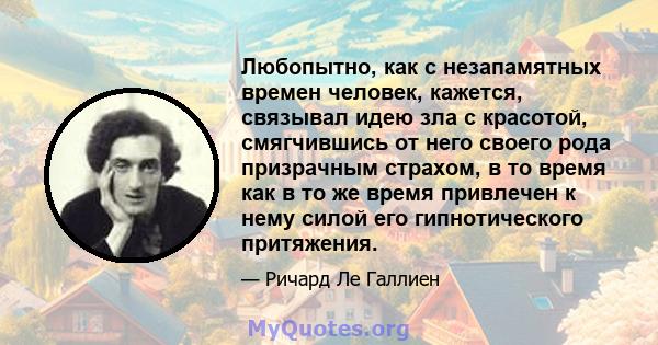 Любопытно, как с незапамятных времен человек, кажется, связывал идею зла с красотой, смягчившись от него своего рода призрачным страхом, в то время как в то же время привлечен к нему силой его гипнотического притяжения.