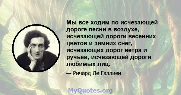 Мы все ходим по исчезающей дороге песни в воздухе, исчезающей дороги весенних цветов и зимних снег, исчезающих дорог ветра и ручьев, исчезающей дороги любимых лиц.