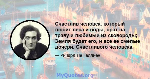 Счастлив человек, который любит леса и воды, брат на траву и любимый из сковороды; Земля будет его, и все ее смелые дочери. Счастливого человека.