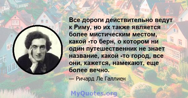 Все дороги действительно ведут к Риму, но их также является более мистическим местом, какой -то берн, о котором ни один путешественник не знает название, какой -то город, все они, кажется, намекают, еще более вечно.