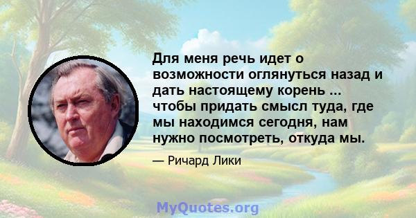 Для меня речь идет о возможности оглянуться назад и дать настоящему корень ... чтобы придать смысл туда, где мы находимся сегодня, нам нужно посмотреть, откуда мы.