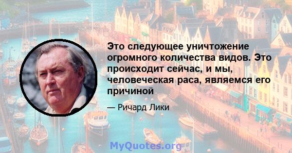 Это следующее уничтожение огромного количества видов. Это происходит сейчас, и мы, человеческая раса, являемся его причиной