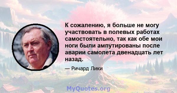 К сожалению, я больше не могу участвовать в полевых работах самостоятельно, так как обе мои ноги были ампутированы после аварии самолета двенадцать лет назад.