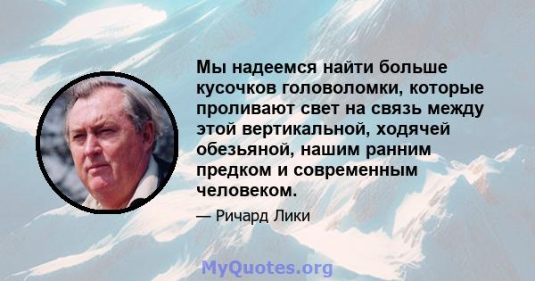 Мы надеемся найти больше кусочков головоломки, которые проливают свет на связь между этой вертикальной, ходячей обезьяной, нашим ранним предком и современным человеком.