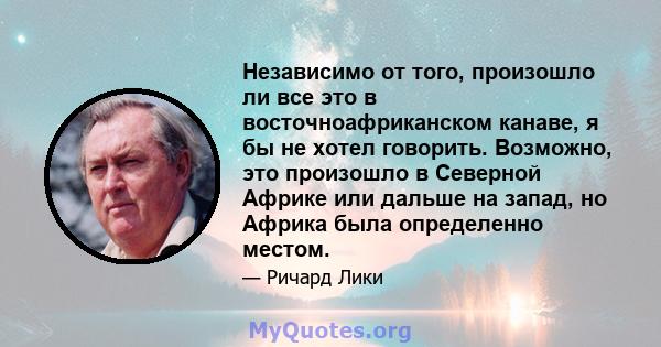 Независимо от того, произошло ли все это в восточноафриканском канаве, я бы не хотел говорить. Возможно, это произошло в Северной Африке или дальше на запад, но Африка была определенно местом.