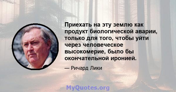 Приехать на эту землю как продукт биологической аварии, только для того, чтобы уйти через человеческое высокомерие, было бы окончательной иронией.