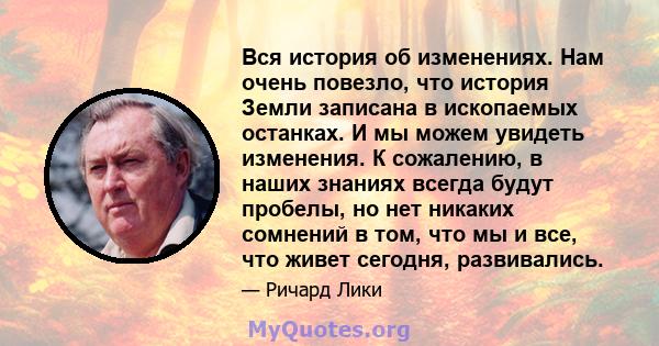 Вся история об изменениях. Нам очень повезло, что история Земли записана в ископаемых останках. И мы можем увидеть изменения. К сожалению, в наших знаниях всегда будут пробелы, но нет никаких сомнений в том, что мы и