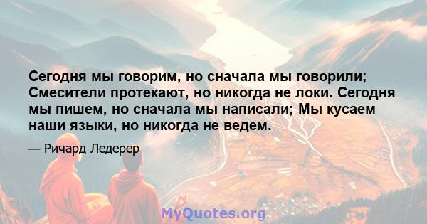 Сегодня мы говорим, но сначала мы говорили; Смесители протекают, но никогда не локи. Сегодня мы пишем, но сначала мы написали; Мы кусаем наши языки, но никогда не ведем.