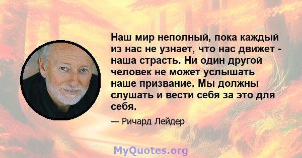 Наш мир неполный, пока каждый из нас не узнает, что нас движет - наша страсть. Ни один другой человек не может услышать наше призвание. Мы должны слушать и вести себя за это для себя.